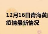 12月16日青海黄南疫情最新通报及黄南新冠疫情最新情况