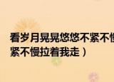看岁月晃晃悠悠不紧不慢拉着我走视频（看岁月晃晃悠悠不紧不慢拉着我走）