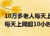 10万多老人每天上网超10小时!（10万多老人每天上网超10小时）