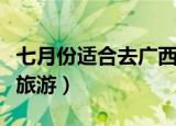 七月份适合去广西哪里旅游（七月份适合去哪旅游）