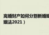 离婚财产如何分割新婚姻法2022年（离婚财产如何分割新婚姻法2021）