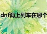 dnf海上列车在哪个地方（dnf海上列车在哪）
