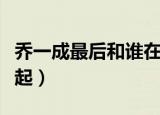 乔一成最后和谁在一块（乔一成最后和谁在一起）