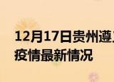 12月17日贵州遵义最新发布疫情及遵义新冠疫情最新情况