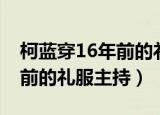 柯蓝穿16年前的礼服主持视频（柯蓝穿16年前的礼服主持）