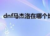 dnf马杰洛在哪个地图（dnf马杰洛在哪里）