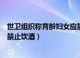 世卫组织称育龄妇女应禁止饮酒吗（世卫组织称育龄妇女应禁止饮酒）