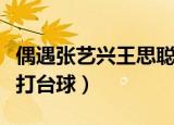 偶遇张艺兴王思聪打台球（偶遇张艺兴王思聪打台球）