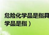 危险化学品是指具有什么的化学物质（危险化学品是指）