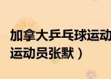 加拿大乒乓球运动员张默简介（加拿大乒乓球运动员张默）