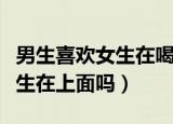 男生喜欢女生在喝酒后有何表现（男生喜欢女生在上面吗）