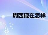 周西现在怎样（周西现在怎么样了）