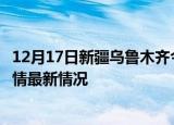 12月17日新疆乌鲁木齐今日疫情最新报告及乌鲁木齐新冠疫情最新情况