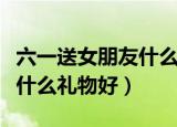 六一送女朋友什么礼物好图片（六一送女朋友什么礼物好）