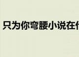 只为你弯腰小说在什么软件看（只为你弯腰）