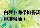 白萝卜海带排骨汤的做法大全窍门（白萝卜海带排骨汤）
