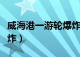 威海港一游轮爆炸最新进展（威海港一游轮爆炸）