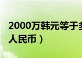2000万韩元等于多少（2000万韩元等于多少人民币）