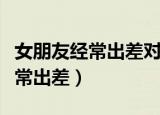 女朋友经常出差对感情有什么影响（女朋友经常出差）