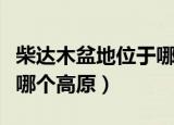 柴达木盆地位于哪个高原上（柴达木盆地位于哪个高原）