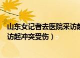 山东女记者去医院采访起冲突后受伤（山东女记者去医院采访起冲突受伤）