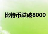 比特币跌破8000（比特币跌破8000美元）