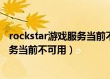 rockstar游戏服务当前不可用请稍后再试（rockstar游戏服务当前不可用）