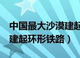 中国最大沙漠建起环形铁路3（中国最大沙漠建起环形铁路）