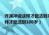许渊冲说这样才能活到100岁具体是什么情况（许渊冲说这样才能活到100岁）