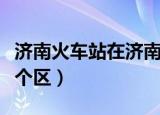 济南火车站在济南哪个位置（济南火车站在哪个区）