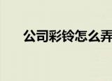 公司彩铃怎么弄（公司彩铃怎么办理）