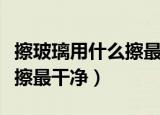 擦玻璃用什么擦最干净小妙招（擦玻璃用什么擦最干净）