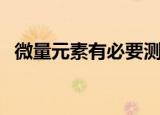 微量元素有必要测吗（微量元素有多少种）