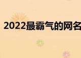 2022最霸气的网名女（2022最霸气的网名）