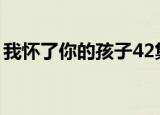 我怀了你的孩子42集（我怀了你的孩子结局）