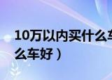 10万以内买什么车好油耗低（10万以内买什么车好）