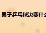 男子乒乓球决赛什么时候（男子乒乓球决赛）