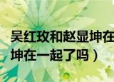 吴红玫和赵显坤在一起的视频（吴红玫和赵显坤在一起了吗）