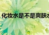 化妆水是不是爽肤水（化妆水是不是爽肤水）