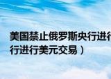 美国禁止俄罗斯央行进行美元交易后果（美国禁止俄罗斯央行进行美元交易）