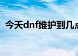 今天dnf维护到几点（今天dnf维护到几点）