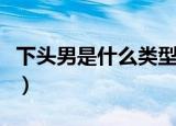 下头男是什么类型的男人（下头男是什么意思）