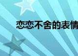 恋恋不舍的表情包（恋恋不舍的拼音）