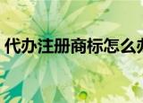 代办注册商标怎么办理（代办注册商标费用）