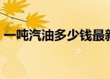 一吨汽油多少钱最新价格（一吨汽油多少钱）