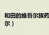 和田的维吾尔族药茶有什么功效（和田的维吾尔）