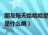 朋友每天哈哈哈是怎么回事（朋友每天哈哈哈是什么病）
