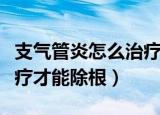 支气管炎怎么治疗才能除根（支气管炎怎么治疗才能除根）