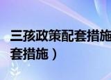 三孩政策配套措施公布详细条款（三孩政策配套措施）