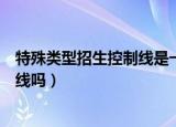 特殊类型招生控制线是一本吗（特殊类型招生控制线是一本线吗）